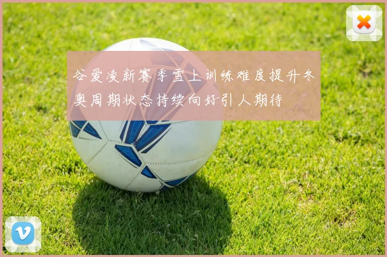 谷爱凌新赛季雪上训练难度提升冬奥周期状态持续向好引人期待