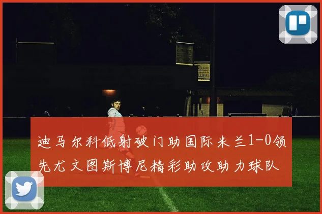 迪马尔科低射破门助国际米兰1-0领先尤文图斯博尼精彩助攻助力球队进攻