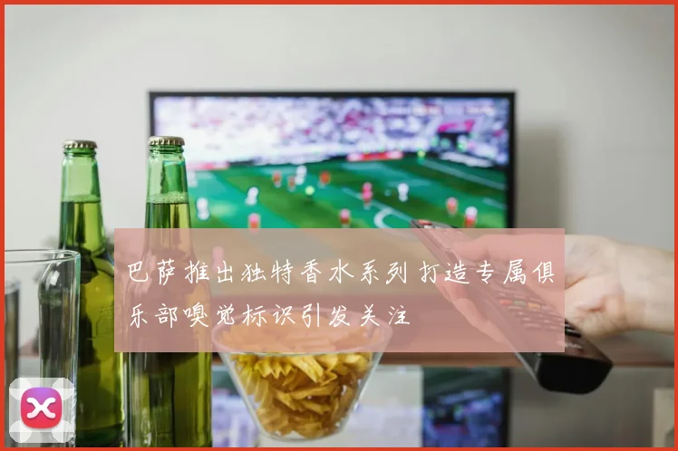 巴萨推出独特香水系列打造专属俱乐部嗅觉标识引发关注