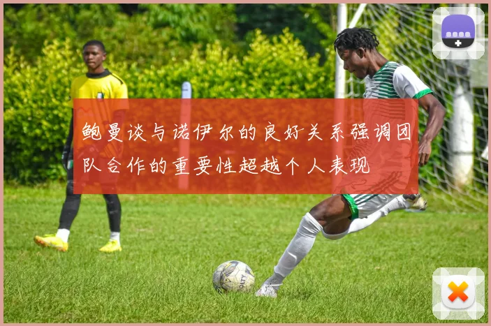 鲍曼谈与诺伊尔的良好关系强调团队合作的重要性超越个人表现