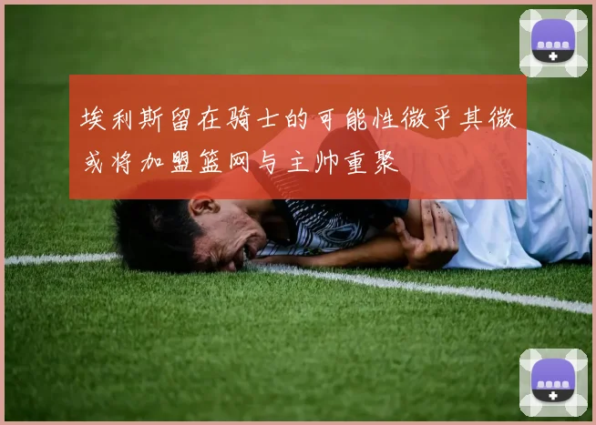 埃利斯留在骑士的可能性微乎其微或将加盟篮网与主帅重聚