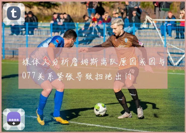 媒体人分析詹姆斯离队原因或因与077关系紧张导致扫地出门