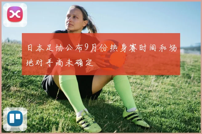 日本足协公布9月份热身赛时间和场地对手尚未确定