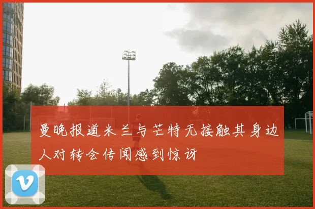 曼晚报道米兰与芒特无接触其身边人对转会传闻感到惊讶